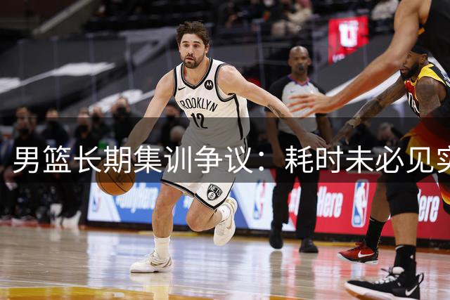 男篮长期集训争议：耗时未必见实效，训练转化才是关键