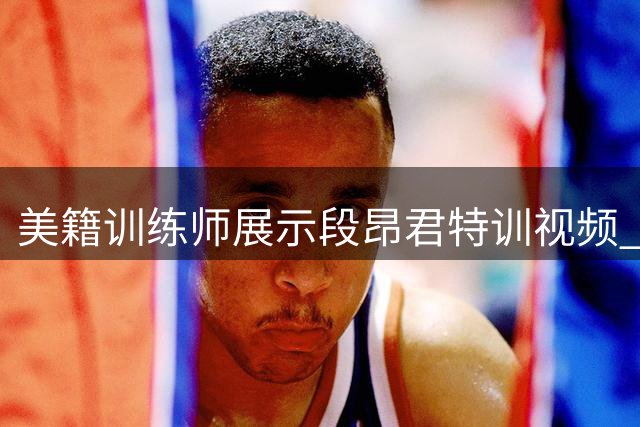 美籍训练师展示段昂君特训视频 强调实战效率优先